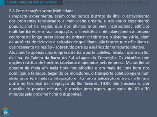 PLANO DIRETOR PARTICIPATIVO INSTITUTO DE PLANEJAMENTO URBANO DE FLORIANÓPOLIS
2.4 Considerações sobre Mobilidade
Campeche experimenta, assim como outros distritos da ilha, o agravamento
dos problemas relacionados à mobilidade urbana. O acelerado crescimento
populacional na região, que nos últimos anos vem incorporando edifícios
multifamiliares em sua ocupação, a inexistência de planejamento urbano
coerente de longo prazo capaz de ordenar o trânsito e o sistema viário, além
da ausência de ciclovias e calçadas de qualidade, são fatores que dificultam o
deslocamento na região – sobretudo para os usuários do transporte coletivo.
Atualmente apenas uma empresa de transporte coletivo, Insular, opera no Sul
da Ilha, da Caieira da Barra do Sul a Lagoa da Conceição. Os cidadãos tem
opções restritas de horários tabelados e operados pela empresa. Muitas linhas
operam de meia em meia hora nos sábados e em mais de uma hora nos
domingos e feriados. Segundo os moradores, o transporte coletivo opera num
sistema de terminais de integração e não raro a baldeação entre uma linha e
outra no Terminal de Integração do Rio Tavares, TIRIO, não funciona e, por
questão de poucos minutos, é preciso uma espera que varia de 10 a 30
minutos pelo próximo horário disponível.
 