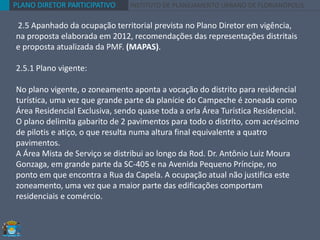 PLANO DIRETOR PARTICIPATIVO INSTITUTO DE PLANEJAMENTO URBANO DE FLORIANÓPOLIS
2.5 Apanhado da ocupação territorial prevista no Plano Diretor em vigência,
na proposta elaborada em 2012, recomendações das representações distritais
e proposta atualizada da PMF. (MAPAS).
2.5.1 Plano vigente:
No plano vigente, o zoneamento aponta a vocação do distrito para residencial
turística, uma vez que grande parte da planície do Campeche é zoneada como
Área Residencial Exclusiva, sendo quase toda a orla Área Turística Residencial.
O plano delimita gabarito de 2 pavimentos para todo o distrito, com acréscimo
de pilotis e atiço, o que resulta numa altura final equivalente a quatro
pavimentos.
A Área Mista de Serviço se distribui ao longo da Rod. Dr. Antônio Luiz Moura
Gonzaga, em grande parte da SC-405 e na Avenida Pequeno Príncipe, no
ponto em que encontra a Rua da Capela. A ocupação atual não justifica este
zoneamento, uma vez que a maior parte das edificações comportam
residenciais e comércio.
 