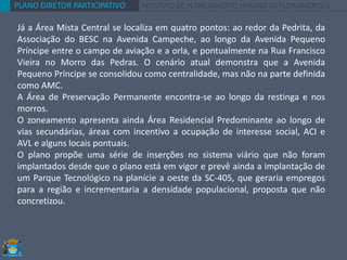 PLANO DIRETOR PARTICIPATIVO INSTITUTO DE PLANEJAMENTO URBANO DE FLORIANÓPOLIS
Já a Área Mista Central se localiza em quatro pontos: ao redor da Pedrita, da
Associação do BESC na Avenida Campeche, ao longo da Avenida Pequeno
Príncipe entre o campo de aviação e a orla, e pontualmente na Rua Francisco
Vieira no Morro das Pedras. O cenário atual demonstra que a Avenida
Pequeno Príncipe se consolidou como centralidade, mas não na parte definida
como AMC.
A Área de Preservação Permanente encontra-se ao longo da restinga e nos
morros.
O zoneamento apresenta ainda Área Residencial Predominante ao longo de
vias secundárias, áreas com incentivo a ocupação de interesse social, ACI e
AVL e alguns locais pontuais.
O plano propõe uma série de inserções no sistema viário que não foram
implantados desde que o plano está em vigor e prevê ainda a implantação de
um Parque Tecnológico na planície a oeste da SC-405, que geraria empregos
para a região e incrementaria a densidade populacional, proposta que não
concretizou.
 