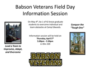 Babson Veterans Field Day
             Information Session
                    On May 4th, be 1 of 42 brave graduate
                    students to overcome individual and     Conquer the
                      team obstacles at Camp Edwards.       “Tough One”


                     Information session will be held on
                            Thursday, April 5th
                             5:00pm - 5:30pm
                                in Olin 220
 Lead a Team to
Improvise, Adapt,
 and Overcome
 