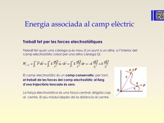 Energia associada al camp elèctric
Treball fet per les forces electrostàtiques
Treball fet quan una càrrega q es mou d’un punt a un altre, a l’interior del
camp electrostàtic creat per una altra càrrega Q:
El camp electrostàtic és un camp conservatiu; per tant,
el treball de les forces del camp electrostàtic al llarg
d’una trajectòria tancada és zero.
La força electrostàtica és una força central: dirigida cap
al centre. El seu mòdul depèn de la distància al centre.
f f f
i f 2 2 2 2i i i
f i
·d u ·d dr
qQ qQ qQ qQ
W F r k r k r k k
r r r r
   
 