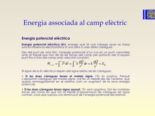 Energia associada al camp elèctric
Energia potencial elèctrica
Energia potencial elèctrica (EP): energia que té una càrrega quan es troba
sota la influència electrostàtica d’una altra o unes altres càrregues.
Des del punt de vista físic, l’energia potencial d’un cos en un punt coincideix
amb el treball que han de fer les forces del camp per portar-lo des d’aquest
punt fins a fora del camp amb velocitat constant.
El signe de la EP elèctrica depèn del signe relatiu de les càrregues:
• Si les dues càrregues tenen el mateix signe, l’EP és positiva. Perquè
s’aproximin càrregues del mateix signe, cal fer un treball des de l’exterior, que
queda emmagatzemat en el sistema com un augment de la seva energia
potencial.
• Si les dues càrregues tenen signe oposat, l’EP serà negativa. Són les mateixes
forces del camp les que fan el treball d’aproximació de càrregues de signe
contrari, cosa que suposa una disminució de l’energia potencial del sistema.
i pi2i i 2
i
·d d
qQ qQ
W F r k r k E
r r
 
 