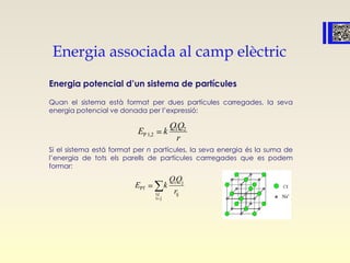 Energia associada al camp elèctric
Energia potencial d’un sistema de partícules
Quan el sistema està format per dues partícules carregades, la seva
energia potencial ve donada per l’expressió:
Si el sistema está format per n partícules, la seva energia és la suma de
l’energia de tots els parells de partícules carrregades que es podem
formar:
1
P 1,2
2
E
QQ
k
r
i
PT
i, jj
j
j
i
i
QQ
k
r
E
 