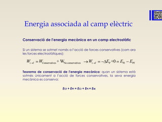 Energia associada al camp elèctric
Conservació de l’energia mecànica en un camp electrostàtic
Si un sistema se sotmet només a l’acció de forces conservatives (com ara
les forces electrostàtiques):
Teorema de conservació de l’energia mecànica: quan un sistema està
sotmès únicament a l’acció de forces conservatives, la seva energia
mecànica es conserva:
ECf + EPf = ECi + EPi = EM
Conservatives No conservatives P Pii f f Pi f+ W +0W WW E E E
 