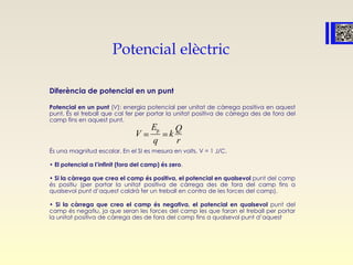 Potencial elèctric
Diferència de potencial en un punt
Potencial en un punt (V): energia potencial per unitat de càrrega positiva en aquest
punt. És el treball que cal fer per portar la unitat positiva de càrrega des de fora del
camp fins en aquest punt.
És una magnitud escalar. En el SI es mesura en volts, V = 1 J/C.
• El potencial a l’infinit (fora del camp) és zero.
• Si la càrrega que crea el camp és positiva, el potencial en qualsevol punt del camp
és positiu (per portar la unitat positiva de càrrega des de fora del camp fins a
qualsevol punt d’aquest caldrà fer un treball en contra de les forces del camp).
• Si la càrrega que crea el camp és negativa, el potencial en qualsevol punt del
camp és negatiu, ja que seran les forces del camp les que faran el treball per portar
la unitat positiva de càrrega des de fora del camp fins a qualsevol punt d’aquest
pE
q
Q
V k
r
 