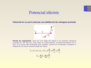 Potencial elèctric
Potencial en un punt creat per una distribució de càrregues puntuals
Principi de superposició: quan en una regió de l’espai hi ha diverses càrregues
puntuals Q1, Q2, Q3, etc., que creen un camp elèctric, el potencial elèctric en un
punt és la suma dels potencials que crearien cadascuna d’aquestes càrregues si
estiguessin tots sols en aquesta regió de l’espai.
31 2
T 1 2 3 T
1 2 3
i
T i
i i i
QQ Q
V V V V V k k k
r r r
Q
V V k
r
 