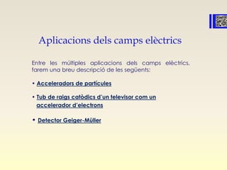 Aplicacions dels camps elèctrics
Entre les múltiples aplicacions dels camps elèctrics,
farem una breu descripció de les següents:
• Acceleradors de partícules
• Tub de raigs catòdics d’un televisor com un
accelerador d’electrons
• Detector Geiger-Müller
 