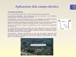 Aplicacions dels camps elèctrics
Acceleradors de partícules
En un accelerador de partícules, una font produeix partículas carregades.
Les partículas carregades són accelerades quan es sotmeten a una diferència
depotencial dins de camps elèctrics oscil·lants.
La freqüència de les oscil·lacions dóna a les partícules una energia cinètica
addicional, podent assolir una velocitat pròxima a la velocitat de la llum.
Quan les partícules adquireixen una energia elevada es fan xocar amb un objectiu
(blanc) i es transformen en diferents partícules (neutrins, mesons, positrons, etc).
Una de les aplicacions d’aquests acceleradors és per a l’estudi de les partícules
subatòmiques.
Els camps elèctrics oscil·lants consten de molts elèctrodes. Quan la partícula
carregada, per exemple un electró, arriba a la placa positiva, es produeix un canvi
de polaritat, la placa passa a ser negativa, l’electró és atret per l’elèctrode següent
de càrrega positiva i així successivament.
L’inconvenient d’aquests acceleradors és que per aconseguir velocitats molt
elevades han de ser molt llargs. Una manera de solucionar aquest problema és fent
que el recorregut de les partícules sigui circular, aplicant conjuntament un camp
elèctric i un camp magnètic.
 