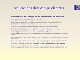 Aplicacions dels camps elèctrics
Transformació de l’energia en els acceleradors de partícules
L’energia cinètica de les partícules és molt elevada.
En les col·lisions l’energia pot transformar-se en massa (equació d’Einstein: ),
per tant es poden crear noves partícules.
Quan major sigui l’energia, major podrà ser la massa de les partícules creades.
El camp elèctric proporciona una energia: W = q ⋅ V, que es transforma en energia
cinètica ( ), que fa que la velocitat de les partícules augmenti.
Un accelerador electrostàtic molt conegut, però de baixa energia és el generador de Van der
Graaf.
Els acceleradors d’alta energia utilitzen una combinació de camps elèctrics i camps
magnètics.
Els acceleradors es classifiquen en lineals o circulars segons sigui la trajectòria de les partícules.
Entre els acceleradors poden parlar del betatró, ciclotró, cosmotró, sincrociclotró, sincrotró.
Els acceleradors de partícules també s’utilitzen en la indústria dels semiconductors per produir
circuits integrats, en el camp mèdic per obtenir radioisòtops, per al tractament de tumors, etc.
2
E mc
2
0
1
2
m v
 