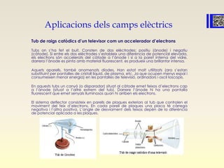 Aplicacions dels camps elèctrics
Tub de raigs catòdics d’un televisor com un accelerador d’electrons
Tubs on s’ha fet el buit. Consten de dos elèctrodes: positiu (ànode) i negatiu
(càtode). Si entre els dos elèctrodes s’estableix una diferència de potencial elevada,
els electrons són accelerats del càtode a l’ànode i si a la paret interna del vidre,
darrera l’ànode es pinta amb material fluorescent, es produeix una brillantor intensa.
Aquets aparells, també anomenats díodes, Han estat molt utilitzats (ara s’estan
substituint per pantalles de cristall líquid, de plasma, etc. Ja que ocupen menys espai i
consumeixen menor energia) en les pantalles de televisió, ordinadors i oscil·loscopis.
En aquests tubs un canyó (o disparador) situat al càtode emet feixos d’electrons cap
a l’ànode (situat a l’altre extrem del tub). Darrere l’ànode hi ha una pantalla
fluorescent que emet senyals lluminosos quan hi arriben els electrons.
El sistema deflector consisteix en parells de plaques exteriors al tub que controlen el
moviment del feix d’electrons. En cada parell de plaques una placa té càrrega
negativa i l’altra positiva. L’angle de desviament dels feixos depèn de la diferència
de potencial aplicada a les plaques.
 
