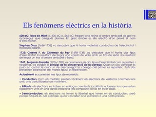 Els fenòmens elèctrics en la història
600 aC: Tales de Milet (c. 630 aC-c. 546 aC) fregant una resina d’ambre amb pell de gat va
aconseguir que atragués plomes. En grec ambre es diu electró d’on prové el nom
d’electricitat.
Stephen Gray (1666-1736) va descobrir que hi havia materials conductors de l’electricitat i
materials aïllants.
1733: Charles F. du Cisternay du Fay (1698-1739) va descobrir que hi havia dos tipus
d’electricitat: la resultant de fregar una vareta de vidre amb un tros de seda i la resultant
de fregar un tros d’ambre amb pell o llana.
1747, Benjamin Franklin (1706-1790) va anomenar els dos tipus d’electricitat com a positiva i
negativa. Va establir el principi de la conservació de la càrrega: Quan un cos carregat es
posa en contacte amb un de descarregat la càrrega del primer es reparteix; tots dos
presenten electricitat del mateix tipus i es repel·leixen.
Actualment es coneixen tres tipus de materials:
• Conductors (com els metalls): perden fàcilment els electrons de valència o formen ions
amb una certa llibertat de moviment.
• Aïllants: els electrons es troben en enllaços covalents localitzats o formen ions que estan
rígidament units en una xarxa cristal·lina (els compostos iònics en estat sòlid).
• Semiconductors: els electrons no tenen la llibertat que tenen en els conductors, però
poden adquirir-la, per exemple, quan s’escalfen o se sotmeten a una certa pressió-
 