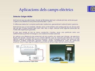 Aplicacions dels camps elèctrics
Detector Geiger-Müller
Està format per dos elèctrodes, ànode (el fill interior del tub) i càtode (el tub), entre els qual
s’aplica una diferència de potencial entre 800 i 1.200 V.
S’utilitza per detectar i comptar partícules i radiacions, generalment radiació beta i gamma.
Està format per un tub metàl·lic cilíndric amb un fil metàl·lic prim al llarg del seu eix. El tub està
ple de gas a baixa pressió (gas inert, heli, neó o argó, mesclat amb algunes partícules de
molècules orgàniques gasoses).
El gas que omple el tub es torna conductor, s’ionitza, quan una partícula amb una
determinada quantitat d’energia o una radiació incideix sobre ell.
En aplicar una diferència de potencial, els ions positius són atrets pel càtode i els electrons
lliures pel ànode, donant lloc a un corrent elèctric que és mesurat pel detector. El camp
elèctric aplicat accelera els electrons produïts i tenen l’energia suficient per arrencar més
electrons d’altres molècules gasoses; també poden neutralitzar-se amb les partícules
positives. Quan major sigui la radiació que entra en el tub major serà el corrent produït.
 