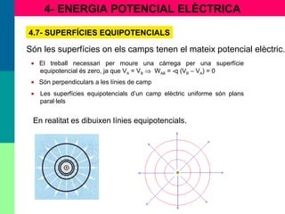 4- ENERGIA POTENCIAL ELÈCTRICA
4.7- SUPERFÍCIES EQUIPOTENCIALS
Són les superfícies on els camps tenen el mateix potencial elèctric.
• El treball necessari per moure una càrrega per una superfície
equipotencial és zero, ja que VA = VB ⇒ WAB = -q (VB − VA) = 0
• Són perpendiculars a les línies de camp
• Les superfícies equipotencials d’un camp elèctric uniforme són plans
paral·lels
En realitat es dibuixen línies equipotencials.
 