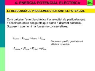 4- ENERGIA POTENCIAL ELÈCTRICA
4.8-RESOLUCIÓ DE PROBLEMES UTILITZANT EL POTENCIAL
Com calcular l’energia cinètica i la velocitat de partícules que
s’acceleren entre dos punts que estan a diferent potencial.
Suposem que no hi ha forces no conservatives.
finalfinalcinicialinicialc qVEqVE +=+ ,,
finalpfinalcinicialpinicialc EEEE +=+ ,,,
Suposem que Ep gravitatòria i
elàstica no varien
Resum
you tube
 