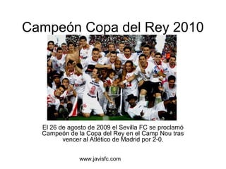 Campeón Copa del Rey 2010 
El 26 de agosto de 2009 el Sevilla FC se proclamó 
Campeón de la Copa del Rey en el Camp Nou tras 
vencer al Atlético de Madrid por 2-0. 
www.javisfc.com 
 