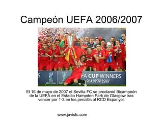 Campeón UEFA 2006/2007 
El 16 de mayo de 2007 el Sevilla FC se proclamó Bicampeón 
de la UEFA en el Estadio Hampden Park de Glasgow tras 
vencer por 1-3 en los penaltis al RCD Espanyol. 
www.javisfc.com 
 
