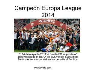 Campeón Europa League 
2014 
El 14 de mayo de 2014 el Sevilla FC se proclamó 
Tricampeón de la UEFA en el Juventus Stadium de 
Turín tras vencer por 4-2 en los penaltis al Benfica. 
www.javisfc.com 
 
