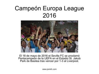 www.javisfc.com
Campeón Europa League
2016
El 18 de mayo de 2016 el Sevilla FC se proclamó
Pentacampeón de la UEFA en el Estadio St. Jakob
Park de Basilea tras vencer por 1-3 al Liverpool.
 