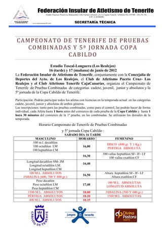 Estadio Francisco Peraza (La Manzanilla), Calle Fuentes Cañizares, s/n, La Laguna Tenerife. Teléfonos 922 259 980 – 636 256 336
                                                                                      (CIF: G-38306098)
                                                                              email: info@atletismotenerife.com

             www.atletismotenerife.com                             SECRETARÍA TÉCNICA




 CAMPEONATO DE TENERIFE DE PRUEBAS
    COMBINADAS Y 5ª JORNADA COPA
             CABILDO
                       Estadio Toscal-Longuera (Los Realejos)
                      16 (tarde) y 17 (mañana) de junio de 2012
La Federación Insular de Atletismo de Tenerife, conjuntamente con la Concejalía de
Deportes del Ayto. de Los Realejos, el Club de Atletismo Puerto Cruz- Los
Realejos y el Club Atletismo Tenerife CajaCanarias, organiza el Campeonato de
Tenerife de Pruebas Combinadas de categorías cadete, juvenil, junior y absolutos y la
5ª jornada de la Copa Cabildo de Tenerife.

Participación: Podrán participar todos los atletas con licencias en la temporada actual en las categorías
cadete, juvenil, junior y absolutas de ambos géneros.
Las inscripciones: tanto para las pruebas combinadas, como para el control, las podrán hacer de forma
individual, cada Atleta hasta 1 hora antes del comienzo de cada prueba de la Copa Cabildo y hasta 1
hora 30 minutos del comienzo de la 1ª prueba, en las combinadas. Se utilizarán los dorsales de la
temporada.
                     Horario Campeonato de Tenerife de Pruebas Combinadas
                                                  y 5º jornada Copa Cabildo :
                                                      SABADO DIA 16 TARDE
               MASCULINO                                     HORARIO                                                  FEMENINO
             100 m.l. decathlon
                                                                                                            DISCO (800 gr. Y 1 Kg.)
             100 octathlon LM                                                16,00
                                                                                                            PERTIGA ABSOLUTA
             100 heptathlon CM
                                                                                                      100 vallas heptathlon SF- JF- LF
                                                                             16,30
                                                                                                          100 vallas exathlon CF
        Longitud decathlon SM- JM
                                                                             16,40
          Longitud octathlon LM.
          Longitud heptathlon CM
          100 M.L. ABSOLUTOS                                                                             Altura heptathlon SF- JF- LF
                                                                             16,50
      JABALINA (600, 700 Y 800 gr.)                                                                           Altura exathlon CF
               Peso decatlón
                                                                                                            100 M.L. ABSOLUTAS
             Peso octathlon LM                                               17,40
                                                                                                           LONGITUD ABSOLUTA
            Peso heptathlon CM
         1500 M.L. ABSOLUTOS                                                 18.00                        JABALINA (500 Y 600 gr.)
         PÉRTIGA ABSOLUTOS                                                   18.20                         1500 M.L. ABSOLUTAS
          400 M.L. ABSOLUTOS                                                 18.35
 
