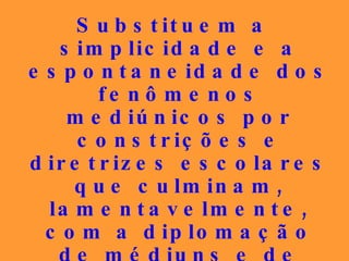 Substituem a simplicidade e a espontaneidade dos fenômenos mediúnicos por constrições e diretrizes escolares que culminam, lamentavelmente, com a diplomação de médiuns e de doutrinadores, que também alcançam os patamares teológicos da autofascinação. 