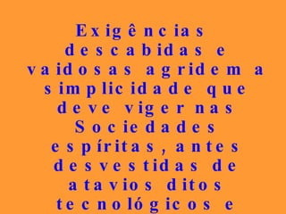 Exigências descabidas e vaidosas agridem a simplicidade que deve viger nas Sociedades espíritas, antes desvestidas de atavios ditos tecnológicos e atuais, que eram vivenciados pela tolerância e bondade entre os seus membros. 