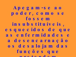 Apegam-se ao poder, como se fossem insubstituíveis, esquecidos de que as enfermidades e a desencarnação os desalojam das funções que pretendem preservar a qualquer preço. 