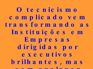 O tecnicismo complicado vem transformando as Instituições em Empresas dirigidas por executivos brilhantes, mas sem qualquer vínculo com os postulados doutrinários... 