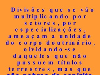 Divisões que se vão multiplicando por setores, por especializações, ameaçam a unidade do corpo doutrinário, olvidando-se daqueles que não possuem títulos terrestres, mas que  são  pobres de espírito, simples e puros de coração , em elitismo injustificável.   