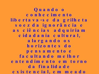 Quando o conhecimento libertava-se da grilheta soez   da ignorância e as ciências   adquiriam cidadania cultural,   alargando os horizontes do pensamento   e facultando melhor entendimento em torno da finalidade existencial, em meado do século XIX, surgiu o Espiritismo como um sol para a Nova Era, que deveria iluminar a Humanidade a partir de então. 