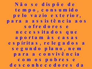 Não se dispõe de tempo, consumido pelo vazio exterior, para  a assistência aos sofredores e necessitados que aportam às casas espíritas, relegados a segundo plano, nem para a convivência com os pobres e desconhecedores da Doutrina, que são encaminhados a cursos, quando necessitam de uma palavra de conforto moral urgente... 