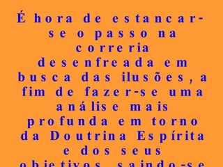 É hora de estancar-se o passo na correria desenfreada em busca das ilusões, a fim de fazer-se uma análise mais profunda em torno da Doutrina Espírita e dos seus objetivos, saindo-se das brilhantes teorias para a prática, a vivência dos ensinamentos libertadores. 