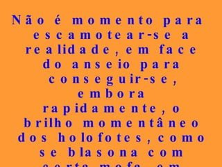 Não é momento para escamotear-se a realidade, em face do  anseio para conseguir-se, embora rapidamente, o brilho momentâneo dos holofotes, como se blasona com certa mofa, em relação aos que disputam as glórias terrestres. 