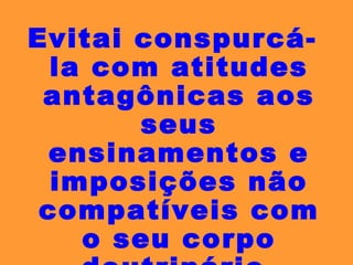 Evitai conspurcá-la com atitudes antagônicas aos seus ensinamentos e imposições não compatíveis com o seu corpo doutrinário. 