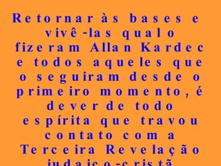 Retornar às bases e vivê-las qual o fizeram Allan Kardec e todos aqueles que o seguiram desde o primeiro momento, é dever de todo espírita que travou contato com a Terceira Revelação judaico-cristã porque o tempo urge e a hora é esta, sem lugar para o campeonato da insensatez. 