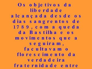 Os objetivos da liberdade alcançada desde os dias sangrentos de 1789, com a queda da Bastilha e os movimentos que a seguiram, facultavam o florescimento da verdadeira fraternidade entre todos, igualando-os em relação aos direitos e aos deveres que lhes diziam respeito, pelo menos teoricamente. 