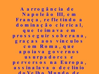 A arrogância de Napoleão III, em França, refletindo a dominação clerical, que teimava em prosseguir soberana, graças aos vínculos com Roma, que apoiava governos usurpadores e perversos na Europa, assinalava o declínio doVelho Mundo de ostentação e privilégios, a fim de que os vexilários do amor e da paz abrissem clareiras na imensa noite amedrontadora. 