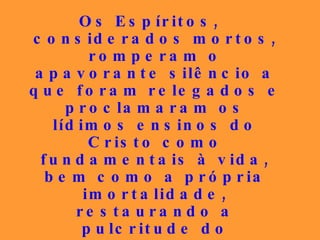 Os Espíritos, considerados mortos, romperam o apavorante silêncio a que foram relegados e proclamaram os lídimos ensinos do Cristo como fundamentais à vida, bem como a própria imortalidade, restaurando a pulcritude do Evangelho que houvera sido gravemente adulterado, desse modo despertando as consciências para a vivência da concórdia, do bem e da caridade... 