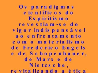 Os paradigmas científicos do Espiritismo revestiam-se do vigor indispensável ao enfrentamento com o materialismo de Frederico Engels e de Schopenhauer, de Marx e de Nietzsche, revitalizando a ética centrada na Boa Nova, conforme Jesus e os Seus primeiros discípulos a haviam vivido. 