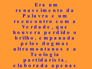 Era um renascimento da Palavra e um reencontro com a Verdade, que houvera perdido o brilho, empanada pelos dogmas ultramontanos e a Teologia partidarista, elaborada apenas para atender aos interesses mesquinhos e subservientes aos poderosos que, às vezes, eram também submetidos ao talante do seu atrevimento. 