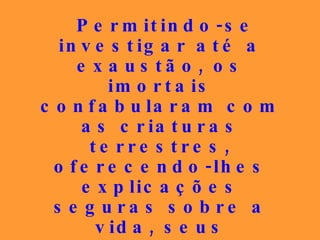 Permitindo-se investigar até a exaustão, os imortais confabularam com as criaturas terrestres, oferecendo-lhes explicações seguras sobre a vida, seus objetivos, os problemas do sofrimento, do destino, do ser humano...   