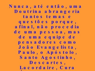 Nunca, até então, uma Doutrina abrangeria tantos temas e questões porque, afinal, não procedia de uma pessoa, mas de uma equipe de pensadores como João Evangelista, Paulo, o Apóstolo, Santo Agostinho, Descartes, Lacordaire, Cura d’Ars, São Luís de França, Joana d’Arc, Henri Heine, Fénelon, para citar apenas alguns poucos, todos sob a inspiração de Jesus Cristo... 