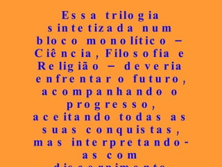 Essa trilogia sintetizada num bloco monolítico – Ciência, Filosofia e Religião – deveria enfrentar o futuro, acompanhando o progresso, aceitando todas as suas conquistas, mas interpretando-as com discernimento apurado, porque  estuda as causas, enquanto as ciências estudam os seus efeitos . 