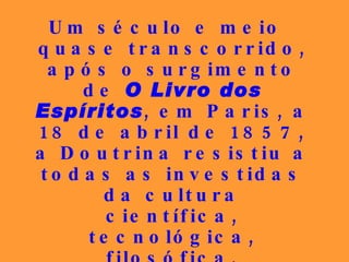 Um século e meio quase transcorrido, após o surgimento de  O Livro dos Espíritos , em Paris, a 18 de abril de 1857, a Doutrina resistiu a todas as investidas da cultura científica, tecnológica, filosófica, permanecendo vigorosa e insuperável como no instante da sua consolidação.   