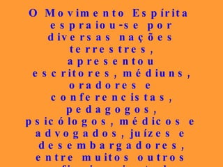 O Movimento Espírita espraiou-se por diversas nações terrestres, apresentou escritores, médiuns, oradores e conferencistas, pedagogos, psicólogos, médicos e advogados, juízes e desembargadores, entre muitos outros profissionais, todos incorruptíveis, que deixaram um legado honorável, mas que, infelizmente, em alguns dos seus bolsões, não está sendo dignamente preservado. 