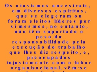 Os atavismos ancestrais, em diversos espíritas, que se elegeram ou foram eleitos líderes por si mesmos, no entanto, não têm suportado o peso da responsabilidade pela execução do trabalho que lhes diz respeito, e, preocupados injustamente com o labor organizacional, vêm-se desviando dos conteúdos insofismáveis da Doutrina, qual fizeram ontem em relação à Mensagem cristã, que transformaram em romanismo... 