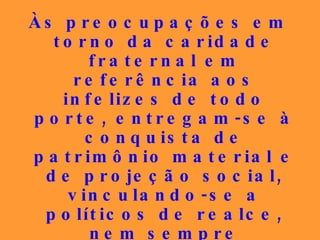 Às preocupações em torno da caridade fraternal em referência aos infelizes de todo porte, entregam-se à conquista de patrimônio material e de projeção social, vinculando-se a políticos de realce, nem sempre portadores de conduta louvável, para partilharem das migalhas do mundo em detrimento das alegrias do reino dos céus.   