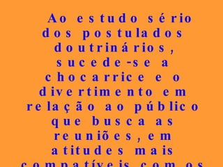 Ao estudo sério dos postulados doutrinários, sucede-se a chocarrice e o divertimento em relação ao público que busca as reuniões, em atitudes mais compatíveis com os espetáculos burlescos do que com a gravidade de que o Espiritismo se reveste. 