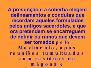 A presunção e a soberba elegem delineamentos e condutas que recordam aqueles formulados pelos antigos sacerdotes, e que ora pretendem se encarreguem de definir os rumos que devem ser tomados  pelo Movimento, após reuniões tumultuadas com resíduos de mágoas e animosidades mal disfarçadas. 