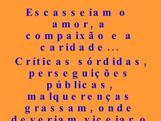 Escasseiam o amor, a compaixão e a caridade... Críticas sórdidas, perseguições públicas, malquerenças grassam, onde deveriam vicejar o perdão, o bem-querer, a compreensão fraternal, a caridade sem jaça.   