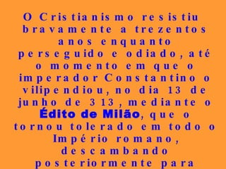 O Cristianismo resistiu bravamente a trezentos anos enquanto perseguido e odiado, até o momento em que o imperador Constantino o vilipendiou, no dia 13 de junho de 313, mediante o  Édito de Milão , que o tornou tolerado em todo o Império romano, descambando posteriormente para  religião do Estado , em olvido total às lições de Jesus Cristo, passando, depois, de perseguido a perseguidor...   